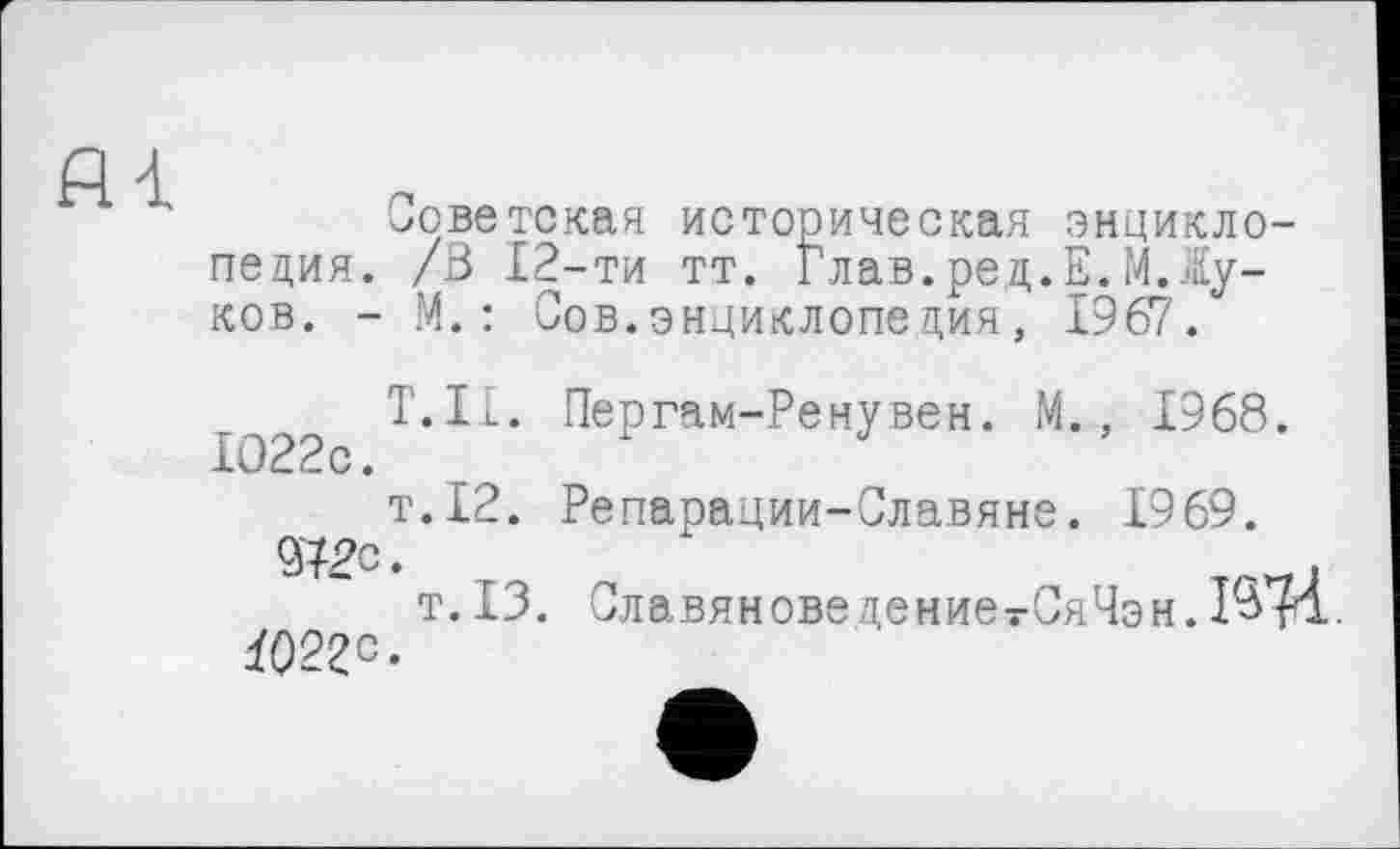 ﻿советская историческая энциклопедия. /3 12-ти тт. Глав. ред.Е.М.луков. - М. : Сов.энциклопедия, 1967.
Т.Н. Пер гам-Ре ну вен. М., 1968. 1022с.
т.12. Репарации-Славяне. 1969.
ÇiIPc.
т.13. СлавяноведениетСяЧэн. ІЖ. 1022е'